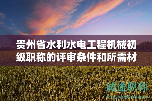 贵州省水利水电工程机械初级职称的评审条件和所需材料是什么？