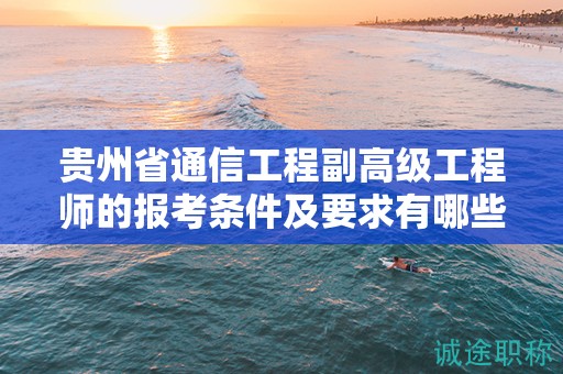 贵州省通信工程副高级工程师的报考条件及要求有哪些关键点？