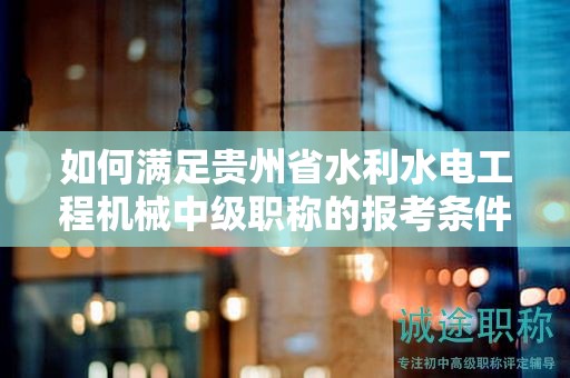 如何满足贵州省水利水电工程机械中级职称的报考条件及要求？
