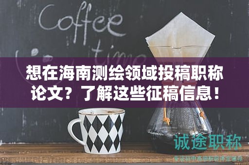 想在海南测绘领域投稿职称论文？了解这些征稿信息！