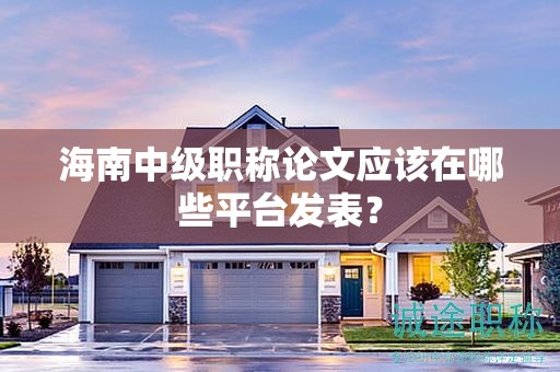 海南中级职称论文应该在哪些平台发表？