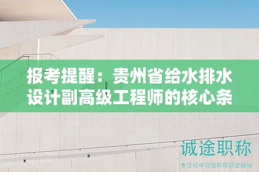 报考提醒：贵州省给水排水设计副高级工程师的核心条件及要求是什么？