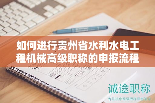 如何进行贵州省水利水电工程机械高级职称的申报流程？有哪些关键步骤？
