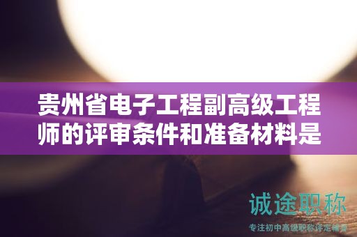 贵州省电子工程副高级工程师的评审条件和准备材料是什么？