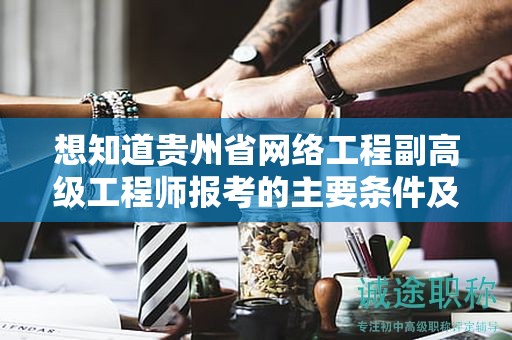 想知道贵州省网络工程副高级工程师报考的主要条件及要求吗？