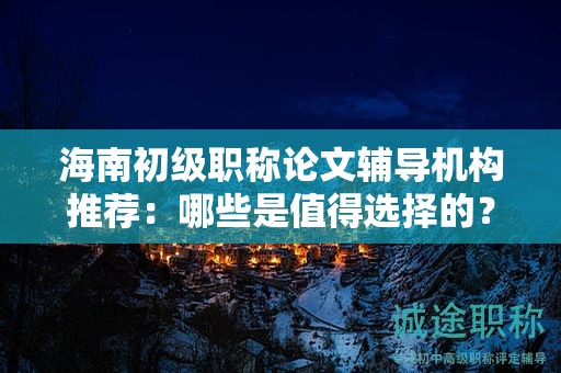 海南初级职称论文辅导机构推荐：哪些是值得选择的？