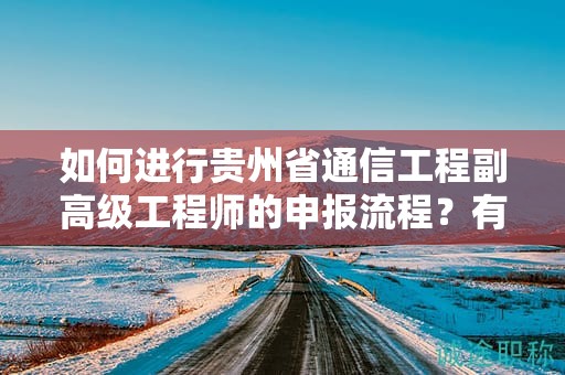 如何进行贵州省通信工程副高级工程师的申报流程？有何关键注意事项？