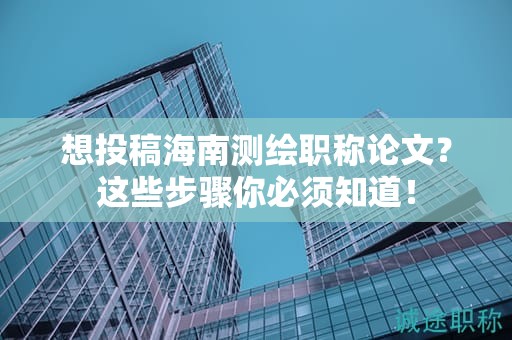 想投稿海南测绘职称论文？这些步骤你必须知道！