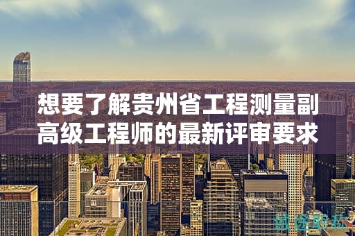 想要了解贵州省工程测量副高级工程师的最新评审要求吗？