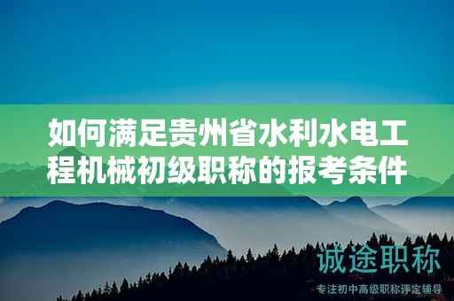 如何满足贵州省水利水电工程机械初级职称的报考条件及要求？