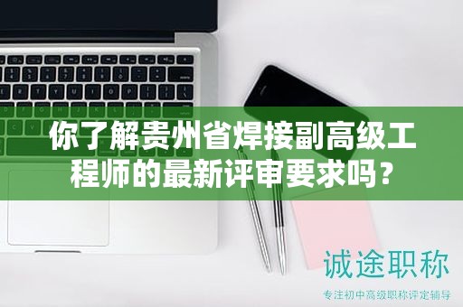 你了解贵州省焊接副高级工程师的最新评审要求吗？