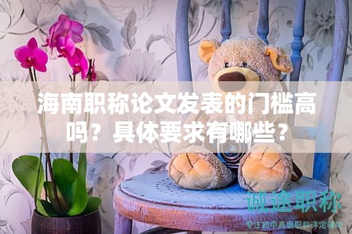 海南职称论文发表的门槛高吗？具体要求有哪些？