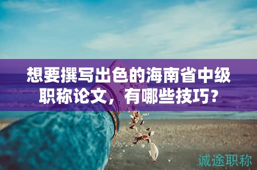 想要撰写出色的海南省中级职称论文，有哪些技巧？