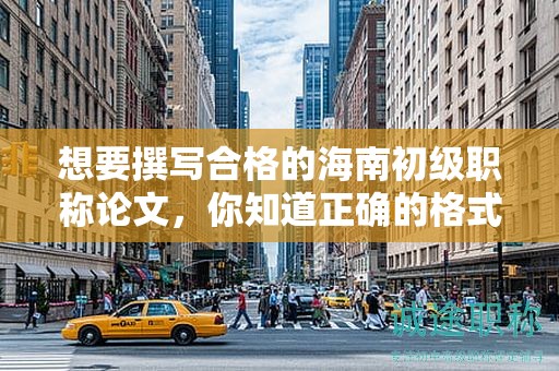 想要撰写合格的海南初级职称论文，你知道正确的格式是什么吗？