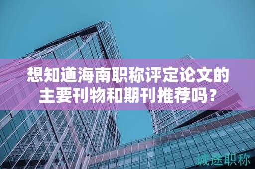 想知道海南职称评定论文的主要刊物和期刊推荐吗？