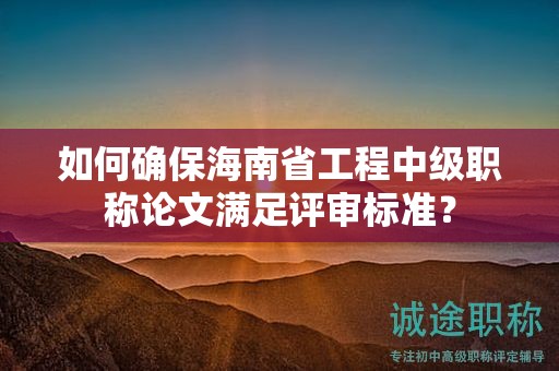 如何确保海南省工程中级职称论文满足评审标准？