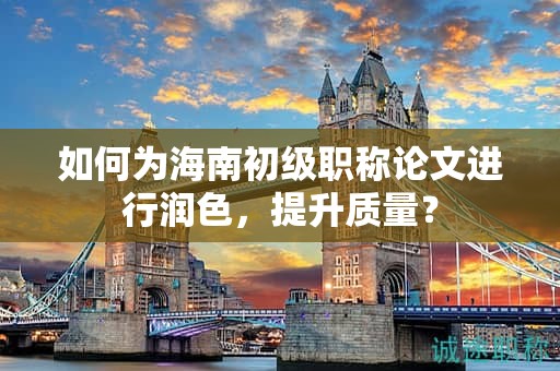 如何为海南初级职称论文进行润色，提升质量？