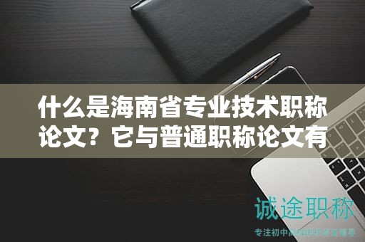 什么是海南省专业技术职称论文？它与普通职称论文有何不同？