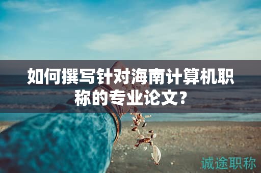 如何撰写针对海南计算机职称的专业论文？