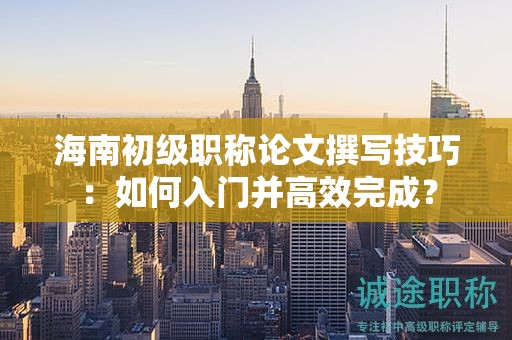 海南初级职称论文撰写技巧：如何入门并高效完成？