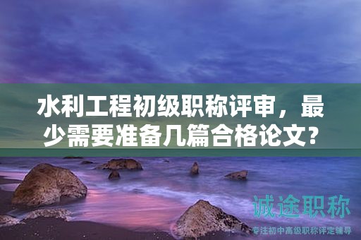 水利工程初级职称评审，最少需要准备几篇合格论文？