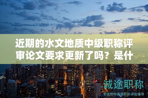 近期的水文地质中级职称评审论文要求更新了吗？是什么？