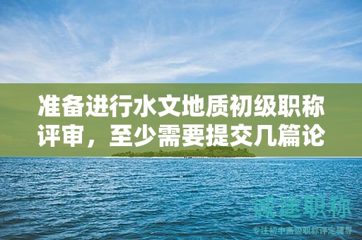准备进行水文地质初级职称评审，至少需要提交几篇论文？
