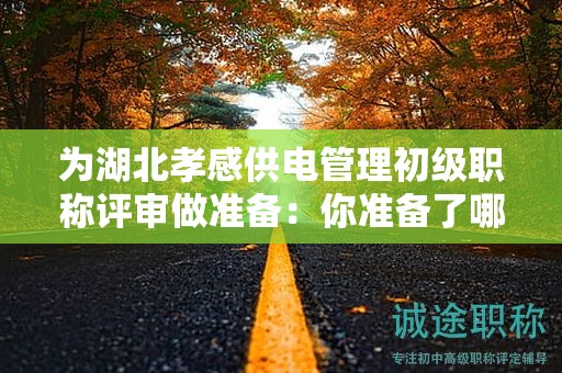 为湖北孝感供电管理初级职称评审做准备：你准备了哪些条件和材料？