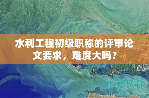 水利工程初级职称的评审论文要求，难度大吗？