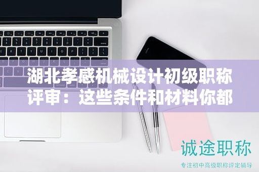 湖北孝感机械设计初级职称评审：这些条件和材料你都准备齐了吗？