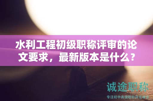 水利工程初级职称评审的论文要求，最新版本是什么？