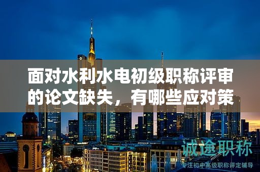 面对水利水电初级职称评审的论文缺失，有哪些应对策略？