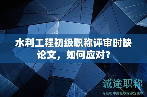 水利工程初级职称评审时缺论文，如何应对？