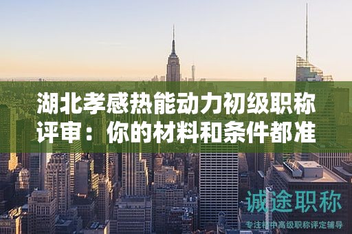 湖北孝感热能动力初级职称评审：你的材料和条件都准备齐全了吗？