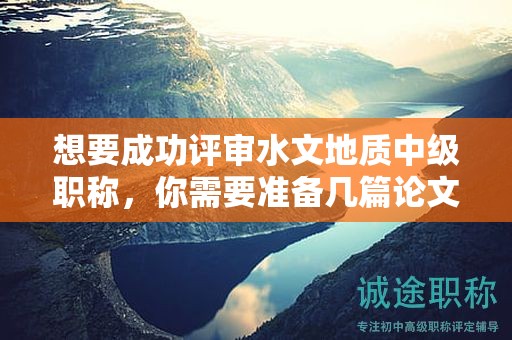 想要成功评审水文地质中级职称，你需要准备几篇论文？