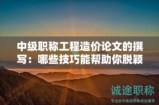 中级职称工程造价论文的撰写：哪些技巧能帮助你脱颖而出？