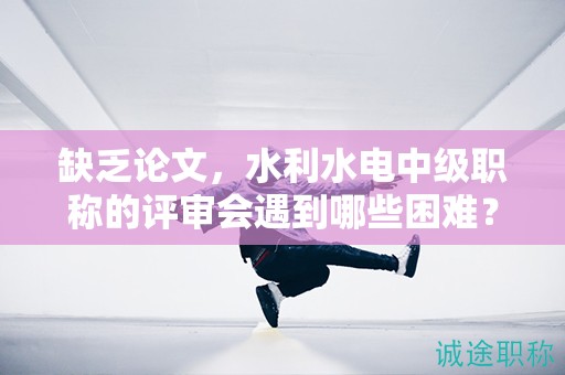 缺乏论文，水利水电中级职称的评审会遇到哪些困难？