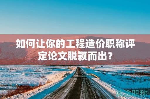 如何让你的工程造价职称评定论文脱颖而出？