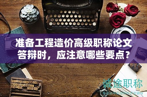 准备工程造价高级职称论文答辩时，应注意哪些要点？