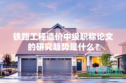 铁路工程造价中级职称论文的研究趋势是什么？