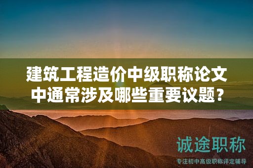 建筑工程造价中级职称论文中通常涉及哪些重要议题？