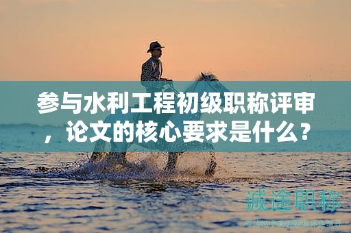 参与水利工程初级职称评审，论文的核心要求是什么？