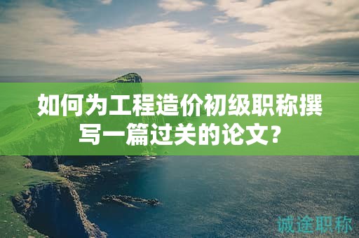 如何为工程造价初级职称撰写一篇过关的论文？