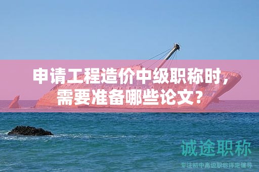 申请工程造价中级职称时，需要准备哪些论文？