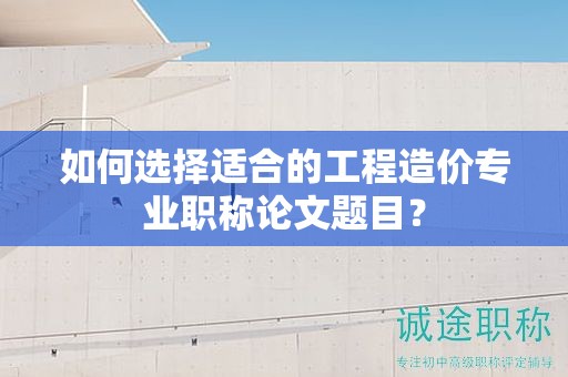 如何选择适合的工程造价专业职称论文题目？