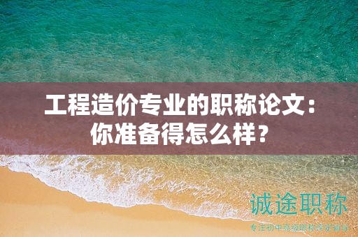 工程造价专业的职称论文：你准备得怎么样？