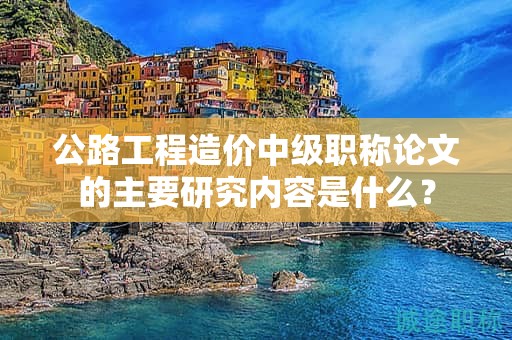 公路工程造价中级职称论文的主要研究内容是什么？