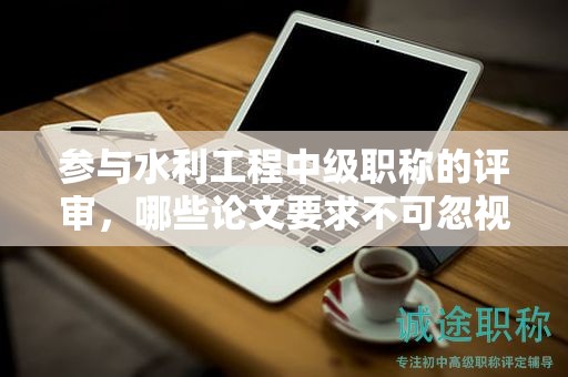 参与水利工程中级职称的评审，哪些论文要求不可忽视？