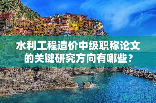 水利工程造价中级职称论文的关键研究方向有哪些？