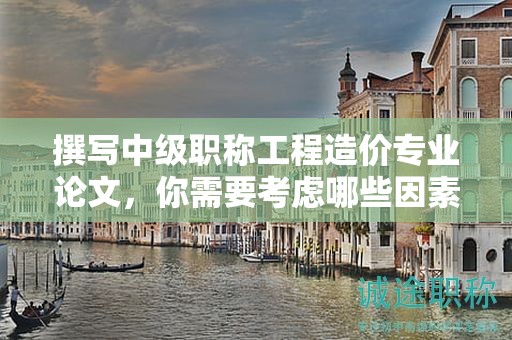 撰写中级职称工程造价专业论文，你需要考虑哪些因素？
